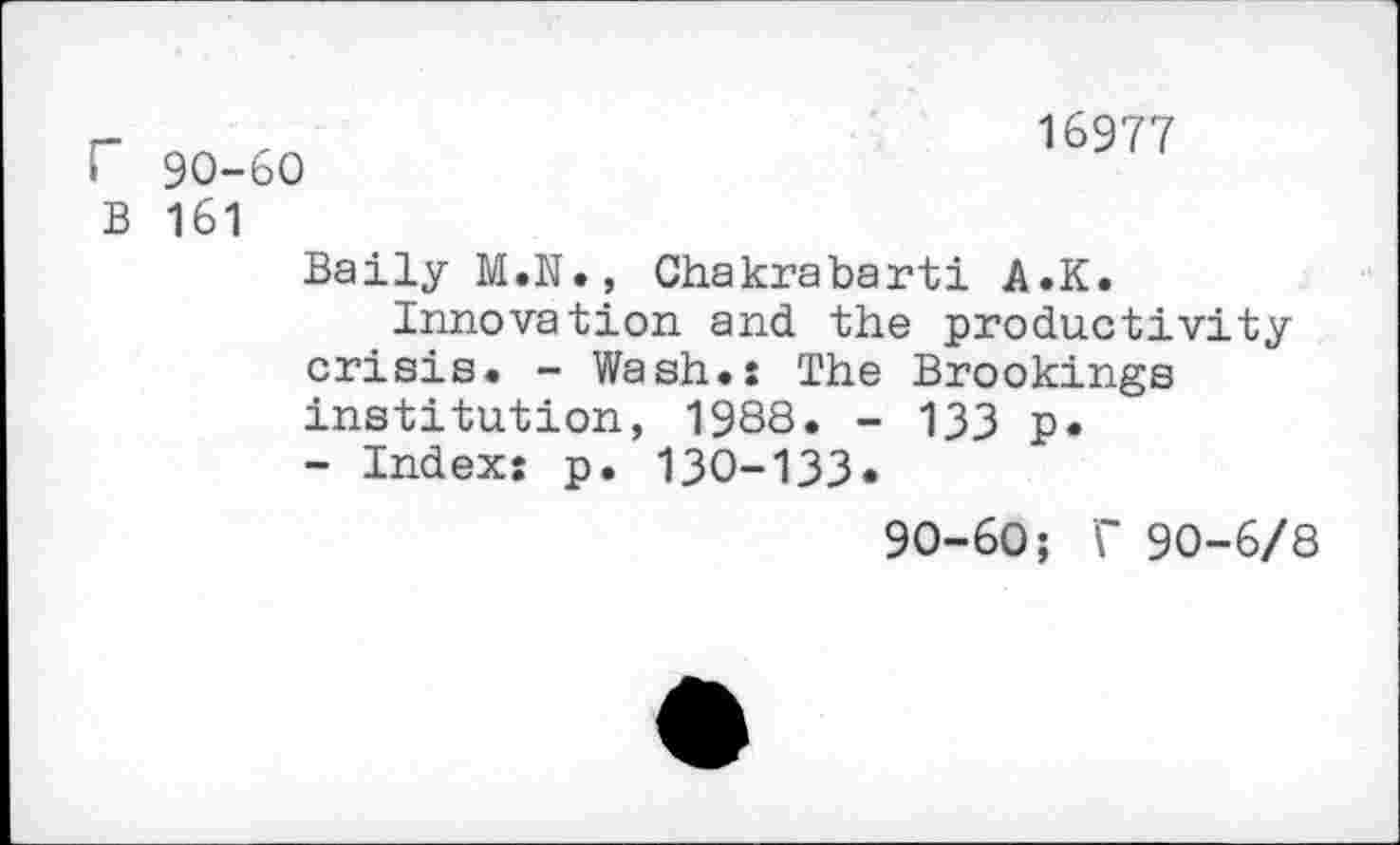 ﻿r 90-60
B 161
16977
Baily M.N., Chakrabarti A.K.
Innovation and the productivity crisis. - Wash.: The Brookings institution, 1988. - 133 P« - Index: p. 130-133«
90-60; C 90-6/8